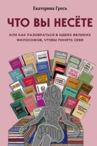 Книга Что вы несете, Или как разобраться в идеях великих философов, чтобы понять себя