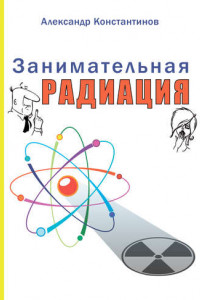 Книга Занимательная радиация. Всё, о чём вы хотели спросить: чем нас пугают, чего мы боимся, чего следует опасаться на самом деле, как снизить риски