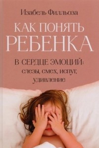 Книга Как понять ребенка. В сердце эмоций: слезы, смех, испуг, удивление