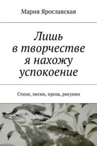 Книга Лишь в творчестве я нахожу успокоение. Стихи, песни, проза, рисунки