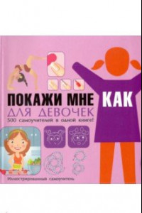 Книга Покажи мне как. Для девочек. 500 самоучителей в одной книге!